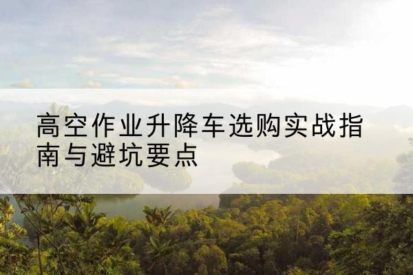 乾县升降车怎么选-高空作业升降车选购实战指南与避坑要点