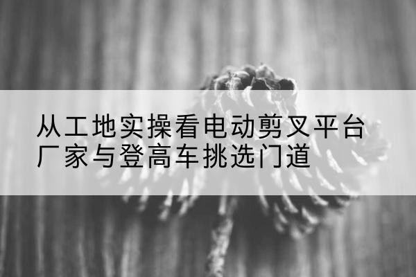 乾县电动剪叉升降平台厂家-从工地实操看电动剪叉平台厂家与登高车挑选门道