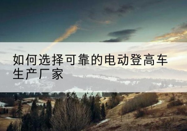 乾县电动登高车厂家-如何选择可靠的电动登高车生产厂家