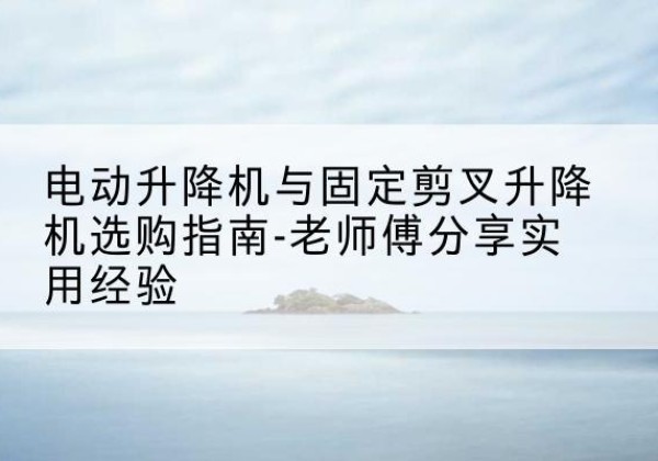 乾县电动升降机怎么选-电动升降机与固定剪叉升降机选购指南-老师傅分享实用经验