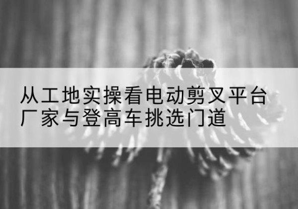 乾县电动剪叉升降平台厂家-从工地实操看电动剪叉平台厂家与登高车挑选门道