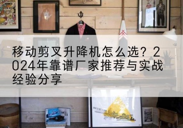 乾县升降平台厂家推荐-移动剪叉升降机怎么选？2024年靠谱厂家推荐与实战经验分享